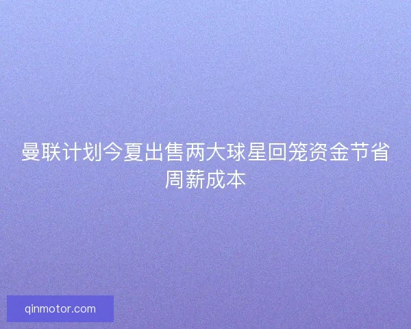 曼联计划今夏出售两大球星回笼资金节省周薪成本