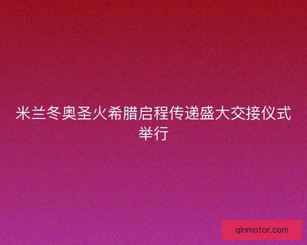 米兰冬奥圣火希腊启程传递盛大交接仪式举行
